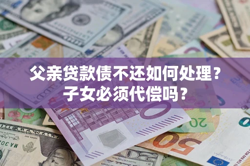 北京父亲贷款债不还如何处理？子女必须代偿吗？